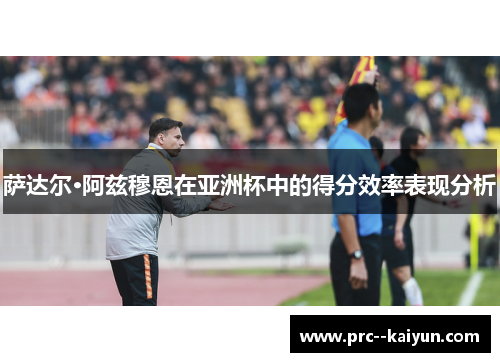 萨达尔·阿兹穆恩在亚洲杯中的得分效率表现分析