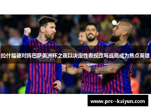 拉什福德对阵巴萨美洲杯之夜以决定性表现改写战局成为焦点英雄 拉什福德对阵巴萨美洲杯之夜以决定性表现改写战局成为焦点英雄