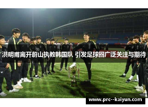 洪明甫离开蔚山执教韩国队 引发足球圈广泛关注与期待 洪明甫离开蔚山执教韩国队 引发足球圈广泛关注与期待